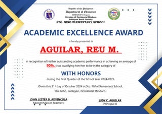 Republic of the Philippines
Department of Education
MIMAROPA Region
Division of Occidental Mindoro
Sablayan North District
STO. NIÑO ELEMENTARY SCHOOL
ACADEMIC EXCELLENCE AWARD
is hereby presented to
AGUILAR, REU M.
WITH HONORS
in recognition of his/her outstanding academic performance in achieving an average of
90%, thus qualifying him/her to be in the category of
during the First Quarter of the School Year 2024-2025.
Given this 31st
day of October 2024 at Sto. Niño Elementary School,
Sto. Niño, Sablayan, Occidental Mindoro..
JUDY C. AGUILAR
Principal II
JOHN LESTER D. ADVINCULA
Adviser/Master Teacher I
 