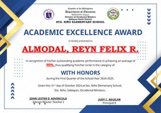 Republic of the Philippines
Department of Education
MIMAROPA Region
Division of Occidental Mindoro
Sablayan North District
STO. NIÑO ELEMENTARY SCHOOL
ACADEMIC EXCELLENCE AWARD
is hereby presented to
ALMODAL, REYN FELIX R.
WITH HONORS
in recognition of his/her outstanding academic performance in achieving an average of
90%, thus qualifying him/her to be in the category of
during the First Quarter of the School Year 2024-2025.
Given this 31st
day of October 2024 at Sto. Niño Elementary School,
Sto. Niño, Sablayan, Occidental Mindoro..
JUDY C. AGUILAR
Principal II
JOHN LESTER D. ADVINCULA
Adviser/Master Teacher I
 