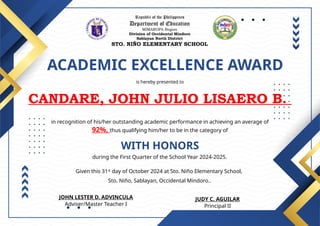 Republic of the Philippines
Department of Education
MIMAROPA Region
Division of Occidental Mindoro
Sablayan North District
STO. NIÑO ELEMENTARY SCHOOL
ACADEMIC EXCELLENCE AWARD
is hereby presented to
CANDARE, JOHN JULIO LISAERO B.
WITH HONORS
in recognition of his/her outstanding academic performance in achieving an average of
92%, thus qualifying him/her to be in the category of
during the First Quarter of the School Year 2024-2025.
Given this 31st
day of October 2024 at Sto. Niño Elementary School,
Sto. Niño, Sablayan, Occidental Mindoro..
JUDY C. AGUILAR
Principal II
JOHN LESTER D. ADVINCULA
Adviser/Master Teacher I
 