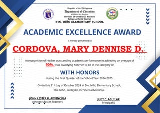 Republic of the Philippines
Department of Education
MIMAROPA Region
Division of Occidental Mindoro
Sablayan North District
STO. NIÑO ELEMENTARY SCHOOL
ACADEMIC EXCELLENCE AWARD
is hereby presented to
CORDOVA, MARY DENNISE D.
WITH HONORS
in recognition of his/her outstanding academic performance in achieving an average of
90%, thus qualifying him/her to be in the category of
during the First Quarter of the School Year 2024-2025.
Given this 31st
day of October 2024 at Sto. Niño Elementary School,
Sto. Niño, Sablayan, Occidental Mindoro..
JUDY C. AGUILAR
Principal II
JOHN LESTER D. ADVINCULA
Adviser/Master Teacher I
 