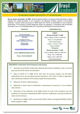 QUARTERLY MARKET BULLETIN / 3RD QUARTER 2008.

Rio de Janeiro, November 14, 2008 - Brasil Ecodiesel Indústria e Comércio de Biocombustíveis e Óleos
Vegetais S.A. (“Brasil Ecodiesel” or the “Company”) and (Bovespa: ECOD3), pioneer in the biodiesel
production in Brazil, hereby announces its 3Q08 results and informs its shareholders on the Company’s
performance. The Company’s financial statements herein are presented, in accordance with the Brazilian
Corporation Law, on a consolidated basis and in accordance with Brazilian accounting practices.

                      CONTACTS                                    CONFERENCE CALL


                                                                        English
                José Carlos Aguilera
                                                             Monday, November 17, 2008
           CEO and INVESTOR RELATIONS
                     OFFICER                             1:00 p.m. (Brazil) / 10:00 a.m. (EDT-NY)
                 Eduardo de Come                               Phone: +1 (412) 858-4600
             CHIEF FINANCIAL OFFICER
                                                                 Code: Brasil Ecodiesel
                       Marcos Leite
                                                               Replay: +1 (412) 317- 0088
                      IR MANAGER
                                                                   Código: 424840#1
                                                                      Portuguese
           www.brasilecodiesel.com.br/ir
                                                             Monday, November 17, 2008

          E-mail: ri@brasilecodiesel.com.br             11:00 a.m. (Brazil) / 08:00 a.m. (EDT-NY)
                                                               Phone: +55 11 2188-0188.
              Phone: +55 (21) 2546-5031
                                                               Replay: +55 11 2188-0188.
                                                                 Code: Brasil Ecodiesel



 HIGHLIGHTS: Continuation of the Company’s restructuring

         Restructuring of 82.65% of bank debt, obtaining 48 months for settlement, with a 12-month
     grace period and 36 months of amortization.

                               3
         Sales of 29,072 m in 3Q08, 53.7% more than the previous quarter, but still below
                                                                                  3
     expectations due to the prevailing financial restrictions, with 14,221 m (49%) in September
     alone, following completion of the working capital financing operation.

         Reduction of 34.4% in G&A Expenses.

         Beginning of direct sales to distributors, representing the opening of a new biodiesel
     sales channel.

         Revocation of the ratification of the 4Q08 auction for most of the Company’s lots and
     granting of an injunction suspending the ANP’s decision, enabling the continuity of deliveries
     under current contracts.

         Net Revenue of R$89.3 million, Gross Profit of R$1.4 million and Adjusted EBITDA of R$7.8
     million negative in 3Q08.
 