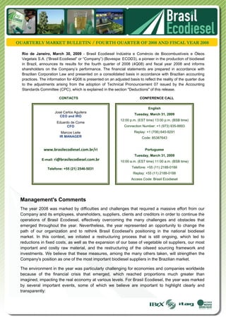  




QUARTERLY MARKET BULLETIN / FOURTH QUARTER OF 2008 AND FISCAL YEAR 2008

  Rio de Janeiro, March 30, 2009 - Brasil Ecodiesel Indústria e Comércio de Biocombustíveis e Óleos
  Vegetais S.A. (“Brasil Ecodiesel” or “Company”) (Bovespa: ECOD3), a pioneer in the production of biodiesel
  in Brazil, announces its results for the fourth quarter of 2008 (4Q08) and fiscal year 2008 and informs
  shareholders on the Company’s performance. The financial statements are prepared in accordance with
  Brazilian Corporation Law and presented on a consolidated basis in accordance with Brazilian accounting
  practices. The information for 4Q08 is presented on an adjusted basis to reflect the reality of the quarter due
  to the adjustments arising from the adoption of Technical Pronouncement 07 issued by the Accounting
  Standards Committee (CPC), which is explained in the section "Deductions" of this release.

                        CONTACTS                                         CONFERENCE CALL


                                                                              English
                      José Carlos Aguilera
                                                                      Tuesday, March 31, 2009
                         CEO and IRO
                                                             12:00 p.m. (EST time) 13:00 p.m. (BSB time)
                       Eduardo de Come
                             CFO                                Connection Number: +1 (973) 935-8893
                          Marcos Leite                                Replay: +1 (706) 645-9291
                         IR MANAGER                                       Code: 85387643 


               www.brasilecodiesel.com.br/ri                                Portuguese
                                                                      Tuesday, March 31, 2009
              E-mail: ri@brasilecodiesel.com.br
                                                             10:00 a.m. (EST time) 11:00 a.m. (BSB time)

                 Telefone: +55 (21) 2546-5031                       Telefone: +55 (11) 2188-0188
                                                                     Replay: +55 (11) 2188-0188
                                                                    Access Code: Brasil Ecodiesel




 Management's Comments
 The year 2008 was marked by difficulties and challenges that required a massive effort from our
 Company and its employees, shareholders, suppliers, clients and creditors in order to continue the
 operations of Brasil Ecodiesel, effectively overcoming the many challenges and obstacles that
 emerged throughout the year. Nevertheless, the year represented an opportunity to change the
 path of our organization and to rethink Brasil Ecodiesel's positioning in the national biodiesel
 market. In this context, we initiated a restructuring process that is still ongoing, which led to
 reductions in fixed costs, as well as the expansion of our base of vegetable oil suppliers, our most
 important and costly raw material, and the restructuring of the oilseed sourcing framework and
 investments. We believe that these measures, among the many others taken, will strengthen the
 Company's position as one of the most important biodiesel suppliers in the Brazilian market.

 The environment in the year was particularly challenging for economies and companies worldwide
 because of the financial crisis that emerged, which reached proportions much greater than
 imagined, impacting the real economy at various levels. For Brasil Ecodiesel, the year was marked
 by several important events, some of which we believe are important to highlight clearly and
 transparently:
 
