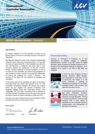 International
Controller Association

NEWS Ideenwerkstatt | Quarterly

Number 12 │ December 2013

Dear Readers,
As already reported in our last Quarterly, the team at the
Dream Factory of the ICV is currently focusing on the topic of
“Big Data”.
Big Data will change the work of the controller fundamentally
along the road to becoming a business partner. It is here that
the risks and opportunities lie. In this newsletter we outline the
new developments in analyzing and using data in your
company. Against the background of the 3Vs (Volume,
Variety, Velocity) presented in the last newsletter, our aim is
to show you how controllers can enhance the perspective of
their company in order to position it successfully. Additionally,
we discuss the challenge of a fourth V (Veracity = the
accuracy of the data) from the viewpoint of managers and
controllers.
In the second part of our newsletter we report on the Green
th
Controlling Prize 2013 which was awarded at the 11 CCS
Controlling Competence Stuttgart. We present two projects
which the jury singled out: “fairport Controlling” from
Flughafen Stuttgart GmbH and “Think Blue. Factory.” from
Volkswagen AG. The Green Controlling Prize is awarded by
the Péter Horváth Foundation and has its roots in the work of
the Dream Factory on Green Controlling in 2009 and 2010.
We hope you enjoy reading this issue of the Dream Factory
Quarterly and wish you a good start to 2014.

Best regards,

Péter Horváth

and

Uwe Michel

Recommended reading
Thomas H. Davenport is Professor for IT and
Management at Babson College in Wellesley,
Massachusetts, member of the MIT Center for Digital
Business, senior consultant at Deloitte Analytics and cofounder of the International Institute for Analytics. He is
regarded as an expert in the field of Big Data and
Analytics.
In 2010, his book “Analytics at Work:
Smarter Decisions, Better Results”
was designated a “must read” by the
IT community CIO Insight. In it, the
author constructs a roadmap to
identifying and tapping into the hidden
potential of data in the company and
describes the tools to do so.
In his second comprehensive work on
Big Data, “Enterprise Analytics:
Optimize Performance, Process and
Decisions Through Big Data”, Thomas
H. Davenport presents numerous best
practices from a wide variety of
industries for the successful planning,
implementation and management of
Big Data in companies.

 