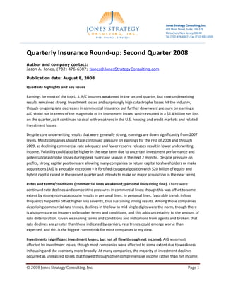 Jones Strategy Consulting, Inc.
                                                                                       402 Main Street, Suite 100-329
                                                                                       Metuchen, New Jersey 08840
                                                                                       Tel (732) 476-6387 • Fax (732) 692-8505




Quarterly Insurance Round-up: Second Quarter 2008
Author and company contact:
Jason A. Jones, (732) 476-6387; jjones@JonesStrategyConsulting.com

Publication date: August 8, 2008

Quarterly highlights and key issues

Earnings for most of the top U.S. P/C insurers weakened in the second quarter, but core underwriting
results remained strong. Investment losses and surprisingly high catastrophe losses hit the industry,
though on-going rate decreases in commercial insurance put further downward pressure on earnings.
AIG stood out in terms of the magnitude of its investment losses, which resulted in a $5.4 billion net loss
on the quarter, as it continues to deal with weakness in the U.S. housing and credit markets and related
investment losses.

Despite core underwriting results that were generally strong, earnings are down significantly from 2007
levels. Most companies should face continued pressure on earnings for the rest of 2008 and through
2009, as declining commercial rate adequacy and fewer reserve releases result in lower underwriting
income. Volatility could also be higher in the near term due to uncertain investment performance and
potential catastrophe losses during peak hurricane season in the next 2 months. Despite pressure on
profits, strong capital positions are allowing many companies to return capital to shareholders or make
acquisitions (AIG is a notable exception – it fortified its capital position with $20 billion of equity and
hybrid capital raised in the second quarter and intends to make no major acquisition in the near term).

Rates and terms/conditions (commercial lines weakened; personal lines doing fine). There were
continued rate declines and competitive pressures in commercial lines; though this was offset to some
extent by strong non-catastrophe results in personal lines. In personal lines, favorable trends in loss
frequency helped to offset higher loss severity, thus sustaining strong results. Among those companies
describing commercial rate trends, declines in the low to mid single digits were the norm, though there
is also pressure on insurers to broaden terms and conditions, and this adds uncertainty to the amount of
rate deterioration. Given weakening terms and conditions and indications from agents and brokers that
rate declines are greater than those indicated by carriers, rate trends could emerge worse than
expected, and this is the biggest current risk for most companies in my view.

Investments (significant investment losses, but not all flow through net income). AIG was most
affected by investment losses, though most companies were affected to some extent due to weakness
in housing and the economy more broadly. At many companies, the majority of investment declines
occurred as unrealized losses that flowed through other comprehensive income rather than net income,

.cnI ,gnitlusnoC ygetartS senoJ 8002 ©                                                                   egaP   1
 
