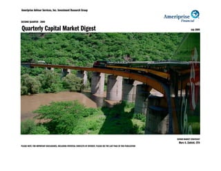 Ameriprise Advisor Services, Inc. Investment Research Group


SECOND QUARTER - 2009

Quarterly Capital Market Digest                                                                                                                 July 2009




                                                                                                                                  SENIOR MARKET STRATEGIST
                                                                                                                                   Marc A. Zabicki, CFA
PLEASE NOTE: FOR IMPORTANT DISCLOSURES, INCLUDING POTENTIAL CONFLICTS OF INTEREST, PLEASE SEE THE LAST PAGE OF THIS PUBLICATION
 