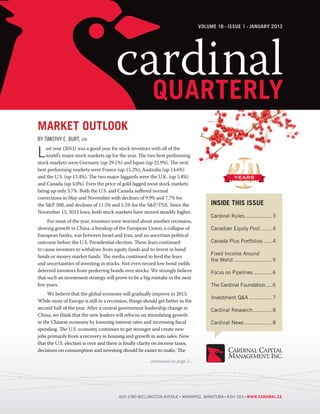 Volume 18 Issue 1 january 2013




                                       cardinal
                                         quarterly
Market Outlook
by Timothy E. Burt,   cfa



L   ast year (2012) was a good year for stock investors with all of the
    world’s major stock markets up for the year. The two best performing
stock markets were Germany (up 29.1%) and Japan (up 22.9%). The next
best performing markets were France (up 15.2%), Australia (up 14.6%)
and the U.S. (up 13.4%). The two major laggards were the U.K. (up 5.8%)
and Canada (up 4.0%). Even the price of gold lagged most stock markets
being up only 5.7%. Both the U.S. and Canada suffered normal
corrections in May and November with declines of 9.9% and 7.7% for
the S&P 500, and declines of 11.5% and 5.5% for the S&P/TSX. Since the               Inside This Issue
November 15, 2012 lows, both stock markets have moved steadily higher.
                                                                                     Cardinal Rules.................. 3
	    For most of the year, investors were worried about another recession,
slowing growth in China, a breakup of the European Union, a collapse of              Canadian Equity Pool........ 4
European banks, war between Israel and Iran, and an uncertain political
outcome before the U.S. Presidential election. These fears continued                 Canada Plus Portfolios...... 4
to cause investors to withdraw from equity funds and to invest in bond
                                                                                     Fixed Income Around
funds or money market funds. The media continued to feed the fears
                                                                                     the World......................... 5
and uncertainties of investing in stocks. Not even record low bond yields
deterred investors from preferring bonds over stocks. We strongly believe            Focus on Pipelines............. 6
that such an investment strategy will prove to be a big mistake in the next
few years.                                                                           The Cardinal Foundation..... 6
	    We believe that the global economy will gradually improve in 2013.
                                                                                     Investment Q&A............... 7
While most of Europe is still in a recession, things should get better in the
second half of the year. After a central government leadership change in             Cardinal Research............. 8
China, we think that the new leaders will refocus on stimulating growth
in the Chinese economy by lowering interest rates and increasing fiscal              Cardinal News.................. 8
spending. The U.S. economy continues to get stronger and create new
jobs primarily from a recovery in housing and growth in auto sales. Now
that the U.S. election is over and there is finally clarity on income taxes,
decisions on consumption and investing should be easier to make. The

                                                        continued on page 2...




                                        400-1780 Wellington Avenue Winnipeg, Manitoba R3H 1B3 www.cardinal.ca
 