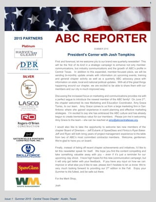 1 
 
 
2015 PARTNERS 
 
Platinum  
 
 
 
SILVER 
 
 
 
 
 
 
 
 
ABC REPORTER 
SUMMER 2015 
President’s Corner with Josh Tompkins 
 
First and foremost, let me welcome you to our brand new quarterly newsletter! This                           
will be the first of its kind in a strategic campaign to enhance not only member                               
communications, but industry communications and the growth of ABC’s profile in                     
Central Texas. In addition to this expanded, member­focused piece, we will be                       
sending bi­monthly update emails with information on upcoming events, training                   
and general chapter activity as well as a quarterly ABC advocacy piece with                         
information on state, local and national political updates. With all of the great things                           
happening around our chapter, we are excited to be able to share them with our                             
members and our city in much improved way. 
 
Discussing the increased focus on marketing and communications provides me with                     
a perfect segue to introduce the newest member of the ABC family! On June 2​nd​
,                             
the chapter welcomed its new Marketing and Education Coordinator, Amy Grace                     
Torres, to our team. Amy Grace comes to us from a large marketing firm in San                               
Antonio where she gained experience in event planning and effective marketing                     
strategies. I’m excited to say she has embraced the ABC culture and has already                           
begun to create tremendous value for our members. Please join me in welcoming                         
Amy Grace to the team – she can be reached at ​amy@abccentraltexas.org​.   
 
I would also like to take the opportunity to welcome two new members of the                             
chapter Board of Directors – Jeff Eubank of SpawGlass and Flintco’s Ryan Baker.                         
Jeff and Ryan will both bring years of project management experience to the table                           
from two of ABC’s most committed contractor members. Welcome, gentlemen.                   
We’re glad to have you on board. 
 
Finally, instead of listing off recent chapter achievements and initiatives, I’d like to                         
let this newsletter speak for itself. We hope you find the content compelling and                           
take something valuable away with you – even if it’s just a reminder for our                             
upcoming clay shoot. I have high hopes for this new communication campaign, but                         
it will only get better with your feedback. If you have any input on how we can                                 
improve or what else you’d like to see, please don’t hesitate to let us know. We’re                               
very much looking forward to providing our 2​nd
edition in the Fall. Enjoy your                           
Summer to the fullest, and be safe out there. 
 
For the Merit Shop, 
 
Josh 
Issue 1 ∙ Summer 2015 ∙ Central Texas Chapter ∙ Austin, Texas 
 