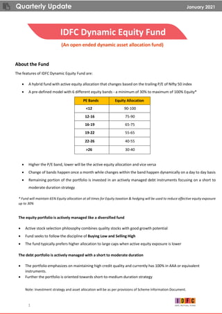 Quarterly Update January 2021
1
IDFC Dynamic Equity Fund
(An open ended dynamic asset allocation fund)
About the Fund
The features of IDFC Dynamic Equity Fund are:
• A hybrid fund with active equity allocation that changes based on the trailing P/E of Nifty 50 index
• A pre-defined model with 6 different equity bands - a minimum of 30% to maximum of 100% Equity*
PE Bands Equity Allocation
<12 90-100
12-16 75-90
16-19 65-75
19-22 55-65
22-26 40-55
>26 30-40
• Higher the P/E band, lower will be the active equity allocation and vice versa
• Change of bands happen once a month while changes within the band happen dynamically on a day to day basis
• Remaining portion of the portfolio is invested in an actively managed debt instruments focusing on a short to
moderate duration strategy
* Fund will maintain 65% Equity allocation at all times for Equity taxation & hedging will be used to reduce effective equity exposure
up to 30%
The equity portfolio is actively managed like a diversified fund
• Active stock selection philosophy combines quality stocks with good growth potential
• Fund seeks to follow the discipline of Buying Low and Selling High
• The fund typically prefers higher allocation to large caps when active equity exposure is lower
The debt portfolio is actively managed with a short to moderate duration
• The portfolio emphasizes on maintaining high credit quality and currently has 100% in AAA or equivalent
instruments.
• Further the portfolio is oriented towards short-to-medium duration strategy
Note: Investment strategy and asset allocation will be as per provisions of Scheme Information Document.
 