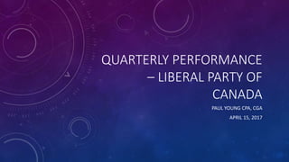 QUARTERLY PERFORMANCE
– LIBERAL PARTY OF
CANADA
PAUL YOUNG CPA, CGA
APRIL 15, 2017
 