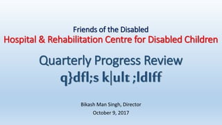 Friends of the Disabled
Hospital & Rehabilitation Centre for Disabled Children
Quarterly Progress Review
q}dfl;s k|ult ;ldIff
Bikash Man Singh, Director
October 9, 2017
 