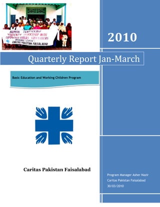 -1047750-2952752010Program Manager Asher Nazir Caritas Pakistan Faisalabad30/03/2010Quarterly Report Jan-MarchBasic Education and Working Children Program547370293370Caritas Pakistan Faisalabad<br />461010095250Quarterly Report (Jan to March 2010)<br />  Working children program<br />   Caritas Pakistan Faisalabad<br />Activities undertaken<br />Prepared forms for IGP and Evening classes <br />Assessment visit in six areas<br />Prepared monitoring visit plan for (Jan-March2010)<br />Prepared Assessment visit report <br />Invitation letter for teacher meeting<br />Monthly Teacher meeting<br />Prepared Reporting Format<br />Working on Caritas Review <br />Meeting with concerned animator regarding working children program<br />Prepared Annual Report<br />Six months planning for syllabus with school teachers<br />Meeting with Sahil about TOT training for teachers <br />Participated in monthly meeting of CRC Faisalabad<br />Meeting with Executive Secretary (CPF) office<br />Meeting with EDO for primary school teachers training by Sahil<br />MOU signed with Sahil and planning for Training <br />4015105391160Human trafficking and advocacy workshop for working children and community leaders.<br />Monitoring visits <br />In Feb-March2010 program manager of working children program and coordinator paid visit for assessment of the evening classes and IGP where the project is Located. Five areas were visited and evaluated during this assessment. Twelve centers are working with those children who are working and earning money and they are coming in evening classes regularly and getting education. In Faisalabad Diocese basic education for working children program is working in twelve parishes. Income generating program is working  through cooperative society in three areas with parents of working children who are working on small business and are earning money form these small business and they are improving their economically condition. In the result of small business those children who before were working and earning money now they are going in formal schools and they have left their labor. Cooperative of working children parents has joint account in different banks and from cooperative they are taking Loan for IGP and are giving installments to cooperative. <br />Visited areas<br />1Chak#42/2.R Chichawatni 2Chak# 26/4.L Okara 3Chak#9/4.L     Okara 4Peer kuriana Shorcot Cantt5Chak#678/19 Peer Mehal<br />                         <br />Name of parishes where working children program is located <br />Serial No Name of Area Name of Parish  1  Dawood Colony – FaisalabadHoly Rosary 213 / R.B. Fsd. 2 Qayume Town FaisalabadHoly Rosary 224 / R.B Warispura Fsd3Chak No 7 / J.B. FaisalabadArooj-e-Mariam Ch.7 / R.B. Faisalabad. 4 Nasart Colony  FaisalabadSts. Peter & Paul Cathedral Fsd.  5Chak Jhumra FaisalabadSt. Pius Church Jhumra 6 Bilal Nagar FaisalabadNalkakohala parish. 7Shadman Colony PeerMehal chak# 678 /19St. Eugenede De Mazenod Shadman colony Peermehal 8Chak No 9 / 4-L OkaraOur Lady of Mercy Ch. 6 / 4-L 9Chak No 20 / 2-L Renala khurdOur Lady of Fatima Renala10Chak No 26 / 4-L OkaraSt. Anthony Ch. 10 / 4-L 11Peer Kuriana ShorkotSt. Francis Ch. 500 / J.B. 12Chak No 42 / 12-L Chichawatni Assumption Our Lady of the Church Chichawatni 13Gulzar-e-Mustafa colonyOur Lady of Fatima Renala<br /> <br />440055078105            Assessment Visit <br />Date:                  19th February 2010         <br />Place:                Chak # 9/4.L<br />Animator:          Mr. Saleem Gulzar<br />Team:                Mr.  Asher Nazir (program Manager working children program)<br />                          Ms. Razia Shoukat (program coordinator working children program)<br />Program    Basic Education for Working Children Program<br />Purpose       1.  Assessment visit before loaning <br />                        2. Meeting with cooperative members regarding this IGP form and house visit with animator.<br />Sr. No.Name of memberSaving of member in society Children Involved in laborType of laborIn come from labor        Trade  for businessI.D Cardphotos<br />                       Assessment form for working children parents<br />Report: <br />                     <br />Sr. No.Name of child Age of the childBrother / sistersInvolved in laborType of laborIn come from laborDate of joining evening classLevel / GradeWhich are not involved in laborTotal numbers of brothers/sistersphotos<br />Assessment form for working children <br />Observation <br />,[object Object]