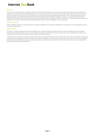  
Disclaimer
The information contained herein is of a general nature and is not intended to address the circumstances of any particular individual or entity. Although we
endeavour to provide accurate and timely information, there can be no guarantee that such information is accurate as of the date it is received or that it will
continue to be accurate in the future. No one should act on such information without appropriate professional advice after a thorough examination of the
particular situation. Accordingly Internet DealBook and all its related entities hereby excludes any liability to any person in consequence of his purported
reliance upon information contained herein or omitted here from (whether express or implied) or otherwise furnished in connection herewith. Any requests for
information in connection with this document should be addressed directly to Internet DealBook and to no other party.
Information Sources
Internet DealBook collects and compiles all its data from publicly available sources. Visit Internet DealBook for more information on the methodology used for
tracking and collating deals.
Copyright Notice
This report is compiled and published by Internet DealBook and is covered by copyright. All rights reserved. No part of the publication may be published,
reproduced (see exception below), stored in a retrieval system, translated, or transmitted in any form or by any means now or hereafter known, electronic or
mechanical, without permission in writing from the publisher, Internet Dealbook.com.
The copyright owner consents that copies of articles may be made for personal or internal use, or for the personal or internal use of the company, individual or
organisation who requested the creation of this document from Internet DealBook. For those kinds of purposes, permission must be sought from the publisher
using the following guidelines. If you have any questions regarding our rights and permissions policies, or if you have a special request not covered by these
guidelines, please contact Internet DealBook.




                                                                            Page	
  4	
  
 