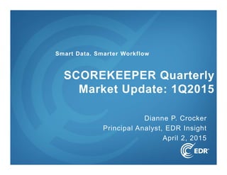 1
Dianne P. Crocker
Principal Analyst, EDR Insight
April 2, 2015
SCOREKEEPER Quarterly
Market Update: 1Q2015
Smart Data. Smarter Workflow
 