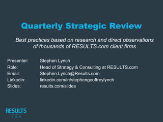 Quarterly Strategic Review
Best practices based on research and direct observations
of thousands of RESULTS.com client firms
Presenter: Stephen Lynch
Role: Head of Strategy & Consulting at RESULTS.com
Email: Stephen.Lynch@Results.com
Linkedin: linkedin.com/in/stephengeoffreylynch
Slides: results.com/slides
 