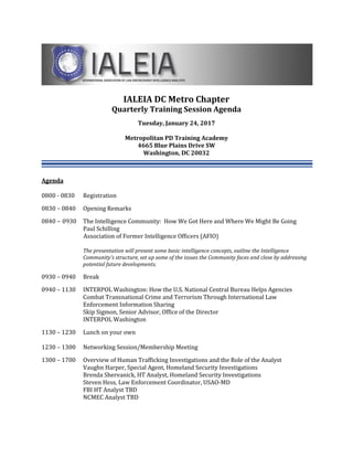 IALEIA DC Metro Chapter
Quarterly Training Session Agenda
Tuesday, January 24, 2017
Metropolitan PD Training Academy
4665 Blue Plains Drive SW
Washington, DC 20032
Agenda
0800 - 0830 Registration
0830 – 0840 Opening Remarks
0840 – 0930 The Intelligence Community: How We Got Here and Where We Might Be Going
Paul Schilling
Association of Former Intelligence Officers (AFIO)
The presentation will present some basic intelligence concepts, outline the Intelligence
Community's structure, set up some of the issues the Community faces and close by addressing
potential future developments.
0930 – 0940 Break
0940 – 1130 INTERPOL Washington: How the U.S. National Central Bureau Helps Agencies
Combat Transnational Crime and Terrorism Through International Law
Enforcement Information Sharing
Skip Sigmon, Senior Advisor, Office of the Director
INTERPOL Washington
1130 – 1230 Lunch on your own
1230 – 1300 Networking Session/Membership Meeting
1300 – 1700 Overview of Human Trafficking Investigations and the Role of the Analyst
Vaughn Harper, Special Agent, Homeland Security Investigations
Brenda Shervanick, HT Analyst, Homeland Security Investigations
Steven Hess, Law Enforcement Coordinator, USAO-MD
FBI HT Analyst TBD
NCMEC Analyst TBD
 