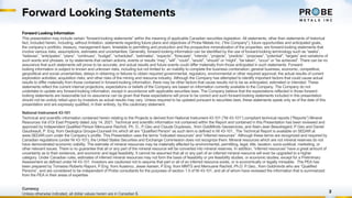 Forward Looking Statements
2
Forward Looking Information
This presentation may include certain “forward-looking statements” within the meaning of applicable Canadian securities legislation. All statements, other than statements of historical
fact, included herein, including, without limitation, statements regarding future plans and objectives of Probe Metals Inc. (“the Company”), future opportunities and anticipated goals,
the company’s portfolio, treasury, management team, timetable to permitting and production and the prospective mineralization of the properties, are forward-looking statements that
involve various risks, assumptions, estimates and uncertainties. Generally, forward-looking information can be identified by the use of forward-looking terminology such as “seeks”,
“believes”, “anticipates”, “plans”, “continues”, “budget”, “scheduled”, “estimates”, “expects”, “forecasts”, “intends”, “projects”, “predicts”, “proposes”, "potential", “targets” and variations of
such words and phrases, or by statements that certain actions, events or results “may”, “will”, “could”, “would”, “should” or “might”, “be taken”, “occur” or “be achieved”. There can be no
assurance that such statements will prove to be accurate, and actual results and future events could differ materially from those anticipated in such statements. Forward-
looking information is subject to known and unknown risks, including but not limited to: an inability to complete the business combination; general business, economic, competitive,
geopolitical and social uncertainties; delays in obtaining or failures to obtain required governmental, regulatory, environmental or other required approval; the actual results of current
exploration activities; acquisition risks; and other risks of the mining and resource industry. Although the Company has attempted to identify important factors that could cause actual
results to differ materially from those contained in forward-looking information, there may be other factors that cause results not to be as anticipated, estimated or intended. These
statements reflect the current internal projections, expectations or beliefs of the Company are based on information currently available to the Company. The Company do not
undertake to update any forward-looking information, except in accordance with applicable securities laws. The Company believe that the expectations reflected in those forward-
looking statements are reasonable but no assurance can be given that these expectations will prove to be correct and such forward-looking statements included in this presentation
should not be unduly relied upon by investors as actual results may vary. Unless required to be updated pursuant to securities laws, these statements speak only as of the date of this
presentation and are expressly qualified, in their entirety, by this cautionary statement.
National Instrument 43-101
Technical and scientific information contained herein relating to the Projects is derived from National Instrument 43-101 (“NI 43-101”) compliant technical reports (“Reports”) Mineral
Resources Val d’Or East Property dated July 14, 2021. Technical and scientific information not contained within the Report and contained in this Presentation has been reviewed and
approved by Independent Qualified Person Merouane Rachidi, Ph. D., P.Geo and Claude Duplessis., from GoldMinds Geoservices, and Alain-Jean Beautregard, P.Geo and Daniel
Gaudreault, P. Eng. from Geologica Groupe-Counseil Inc which all are “Qualified Person” as such term is defined in NI 43-101., The Technical Report is available on SEDAR at
www.SEDAR.com under the Company’s profile. This Presentation uses the terms “indicated resources” and “inferred resources”. Although these terms are recognized and required by
Canadian regulations (under NI 43-101), the United States Securities and Exchange Commission does not recognize them. Mineral resources which are not mineral reserves do not
have demonstrated economic viability. The estimate of mineral resources may be materially affected by environmental, permitting, legal, title, taxation, socio-political, marketing, or
other relevant issues. There is no guarantee that all or any part of the mineral resource will be converted into mineral reserves. In addition, “inferred resources” have a great amount of
uncertainty as to their existence, and economic and legal feasibility. It cannot be assumed that all or any part of an inferred mineral resource will ever be upgraded to a higher
category. Under Canadian rules, estimates of inferred mineral resources may not form the basis of feasibility or pre feasibility studies, or economic studies, except for a Preliminary
Assessment as defined under NI 43-101. Investors are cautioned not to assume that part or all of an inferred resource exists, or is economically or legally mineable. The PEA has
been prepared by Tomasso Roberto Raponi, P.Eng. from Ausenco, Jesse Aarsen, P.Eng. from MMTS and Merouane Rachidi, Ph.D. P.Geo., from Goldminds who are “Qualified
Persons”, and are considered to be independent of Probe consultants for the purposes of section 1.5 of NI 43-101, and all of whom have reviewed the information that is summarized
from the PEA in their areas of expertise.
Currency
Unless otherwise indicated, all dollar values herein are in Canadian $.
 
