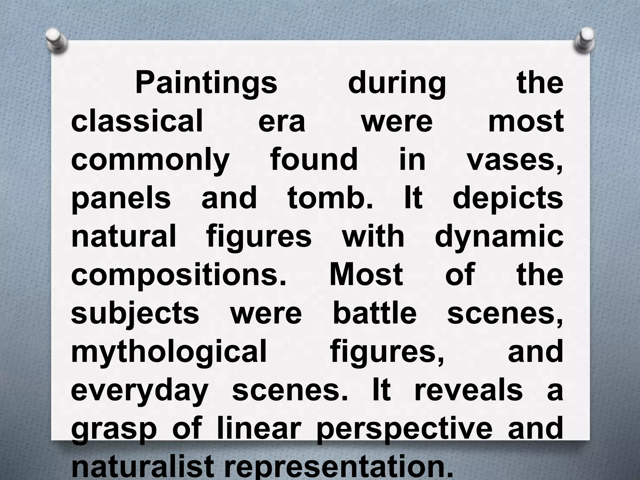 Paintings during the
classical era were most
commonly found in vases,
panels and tomb. It depicts
natural figures with dynamic
compositions. Most of the
subjects were battle scenes,
mythological figures, and
everyday scenes. It reveals a
grasp of linear perspective and
naturalist representation.
 