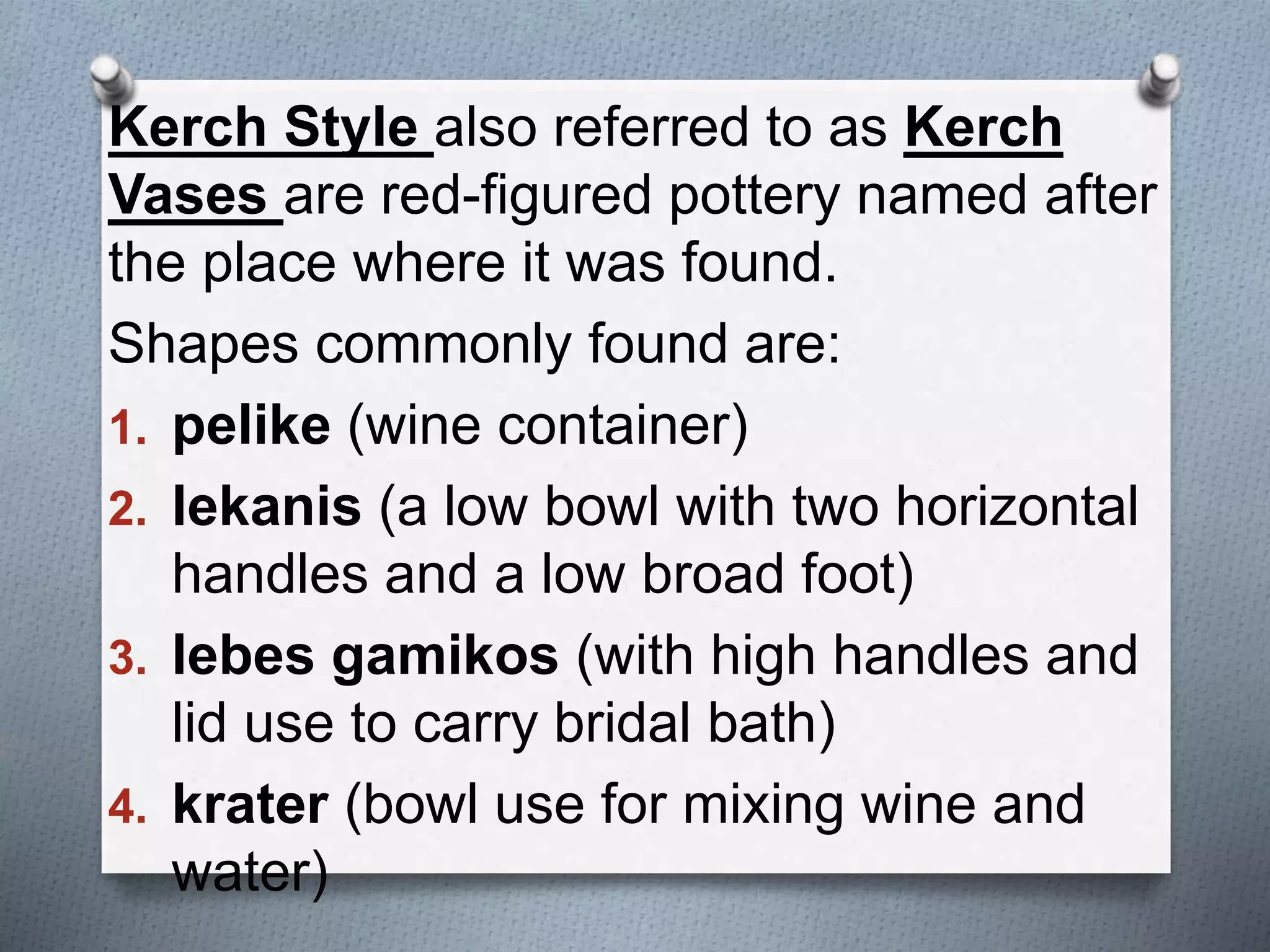 Kerch Style also referred to as Kerch
Vases are red-figured pottery named after
the place where it was found.
Shapes commonly found are:
1. pelike (wine container)
2. lekanis (a low bowl with two horizontal
handles and a low broad foot)
3. lebes gamikos (with high handles and
lid use to carry bridal bath)
4. krater (bowl use for mixing wine and
water)
 