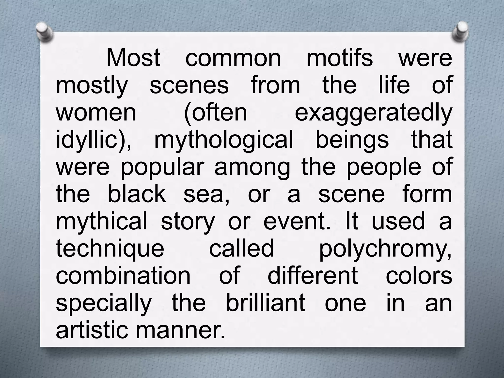 Most common motifs were
mostly scenes from the life of
women (often exaggeratedly
idyllic), mythological beings that
were popular among the people of
the black sea, or a scene form
mythical story or event. It used a
technique called polychromy,
combination of different colors
specially the brilliant one in an
artistic manner.
 