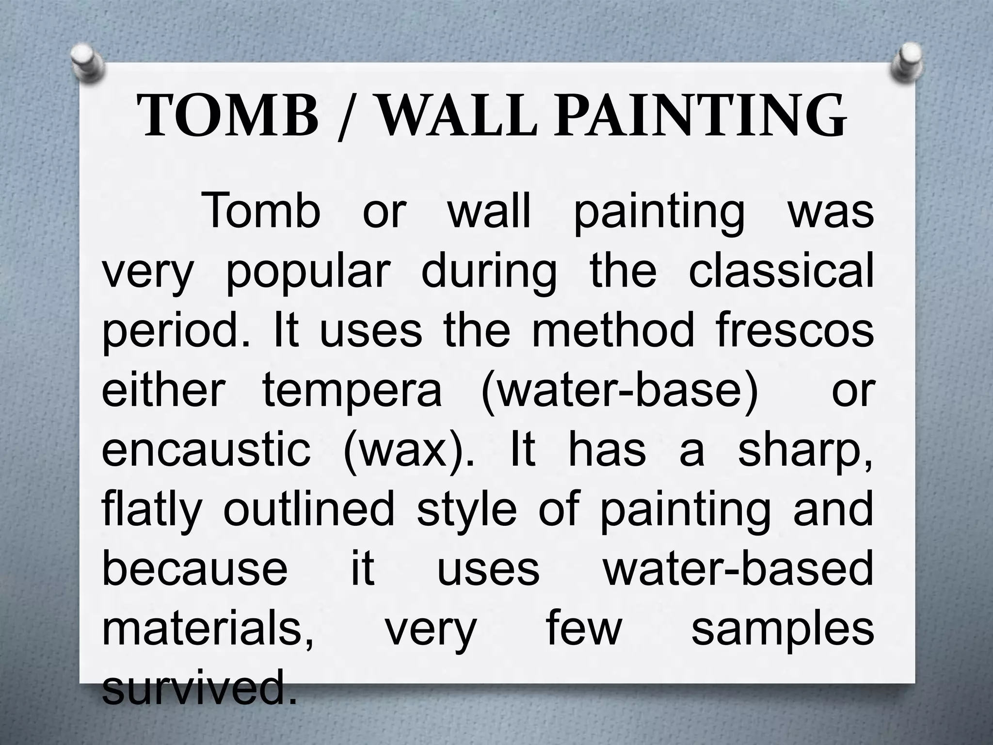 TOMB / WALL PAINTING
Tomb or wall painting was
very popular during the classical
period. It uses the method frescos
either tempera (water-base) or
encaustic (wax). It has a sharp,
flatly outlined style of painting and
because it uses water-based
materials, very few samples
survived.
 