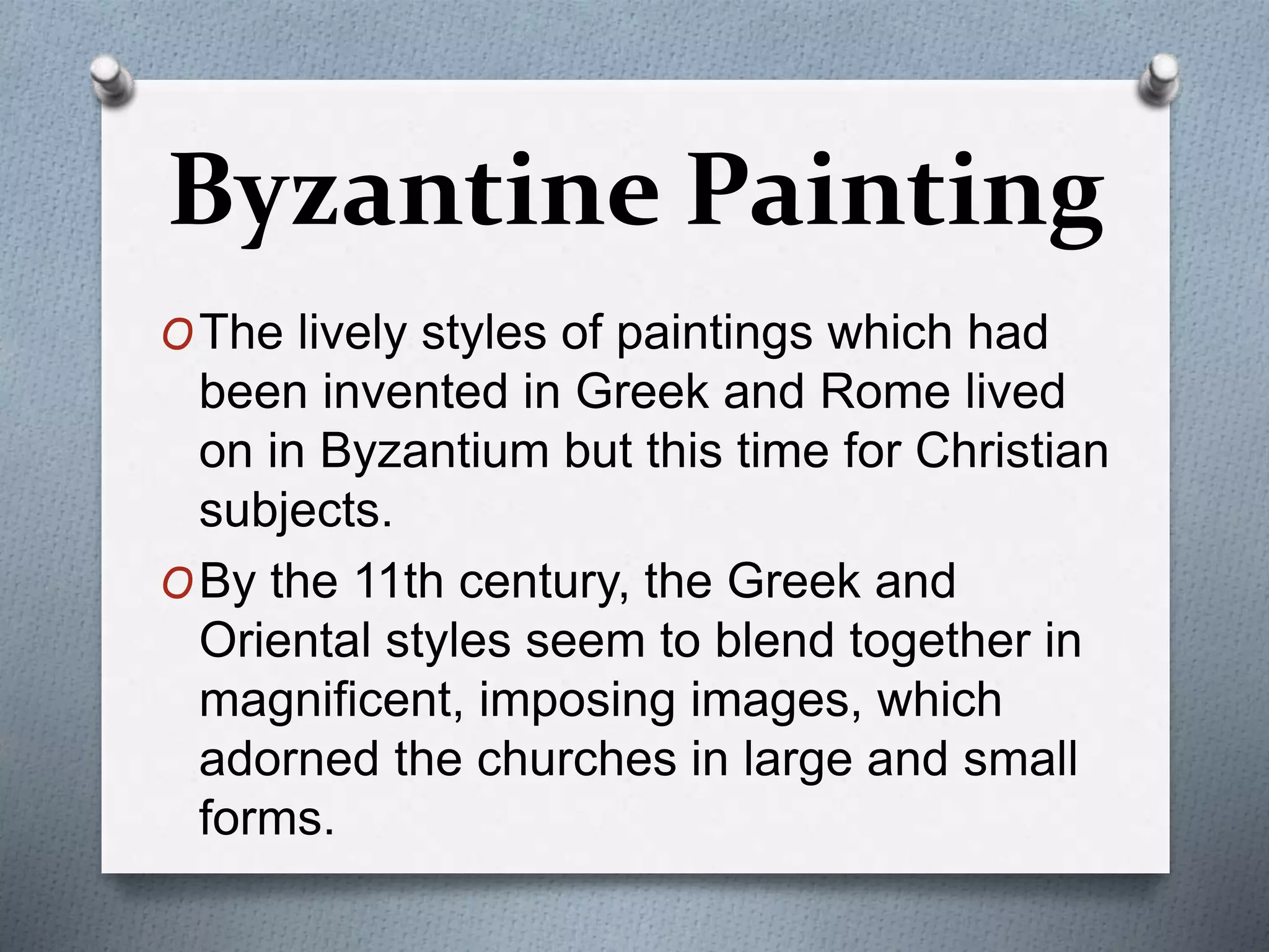 OThe lively styles of paintings which had
been invented in Greek and Rome lived
on in Byzantium but this time for Christian
subjects.
OBy the 11th century, the Greek and
Oriental styles seem to blend together in
magnificent, imposing images, which
adorned the churches in large and small
forms.
Byzantine Painting
 