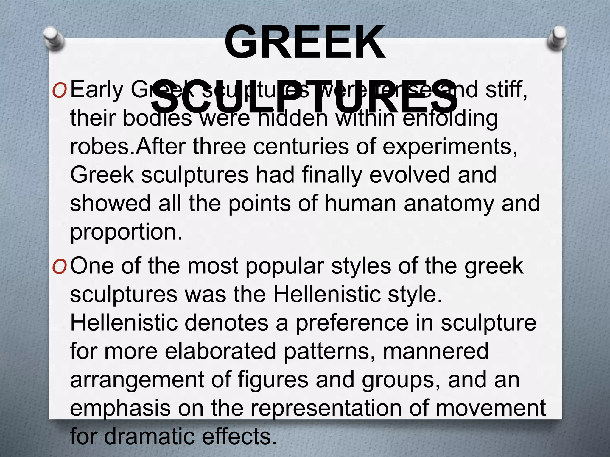 OEarly Greek sculptures were tense and stiff,
their bodies were hidden within enfolding
robes.After three centuries of experiments,
Greek sculptures had finally evolved and
showed all the points of human anatomy and
proportion.
OOne of the most popular styles of the greek
sculptures was the Hellenistic style.
Hellenistic denotes a preference in sculpture
for more elaborated patterns, mannered
arrangement of figures and groups, and an
emphasis on the representation of movement
for dramatic effects.
GREEK
SCULPTURES
 