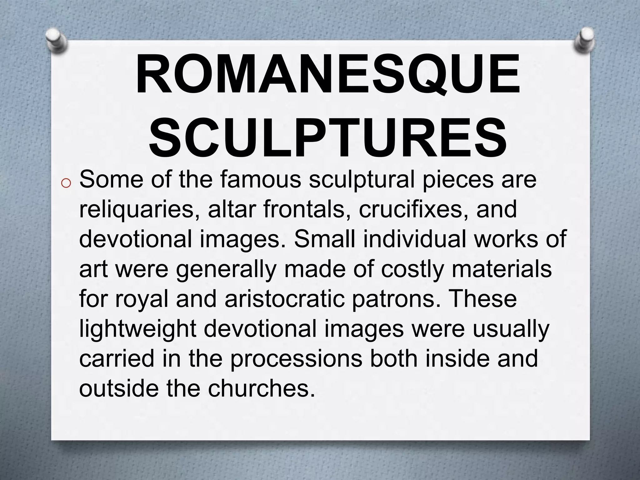 o Some of the famous sculptural pieces are
reliquaries, altar frontals, crucifixes, and
devotional images. Small individual works of
art were generally made of costly materials
for royal and aristocratic patrons. These
lightweight devotional images were usually
carried in the processions both inside and
outside the churches.
ROMANESQUE
SCULPTURES
 
