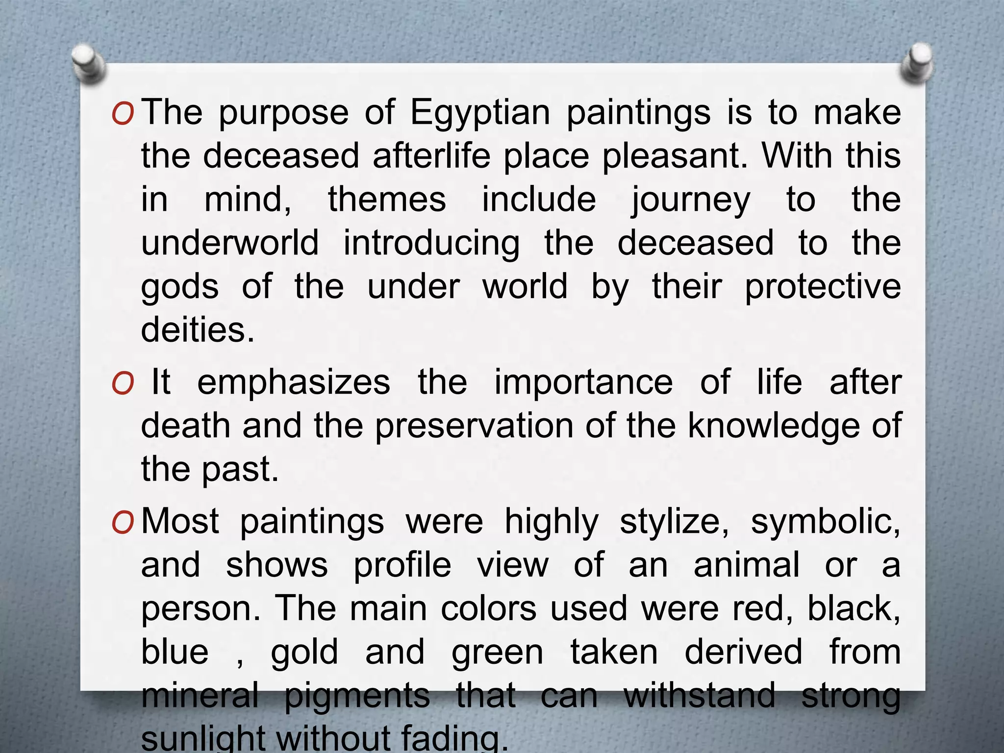 O The purpose of Egyptian paintings is to make
the deceased afterlife place pleasant. With this
in mind, themes include journey to the
underworld introducing the deceased to the
gods of the under world by their protective
deities.
O It emphasizes the importance of life after
death and the preservation of the knowledge of
the past.
O Most paintings were highly stylize, symbolic,
and shows profile view of an animal or a
person. The main colors used were red, black,
blue , gold and green taken derived from
mineral pigments that can withstand strong
sunlight without fading.
 