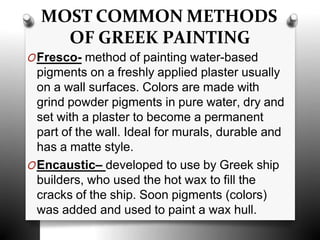 MOST COMMON METHODS
OF GREEK PAINTING
OFresco- method of painting water-based
pigments on a freshly applied plaster usually
on a wall surfaces. Colors are made with
grind powder pigments in pure water, dry and
set with a plaster to become a permanent
part of the wall. Ideal for murals, durable and
has a matte style.
OEncaustic– developed to use by Greek ship
builders, who used the hot wax to fill the
cracks of the ship. Soon pigments (colors)
was added and used to paint a wax hull.
 