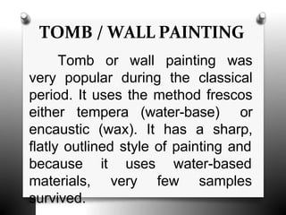 TOMB / WALL PAINTING
Tomb or wall painting was
very popular during the classical
period. It uses the method frescos
either tempera (water-base) or
encaustic (wax). It has a sharp,
flatly outlined style of painting and
it uses water-based
very few samples
because
materials,
survived.
 