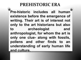 PREHISTORIC ERA
Pre-historic includes all human
existence before the emergence of
writing. Their art is of interest not
only to the art historians but also
to archeologist and
anthropologist, for whom the art is
only one clue- along with fossils,
pollens and other finds to an
understanding of early human life
and culture.
 