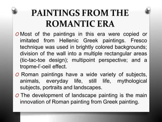 PAINTINGS FROM THE
ROMANTIC ERA
O Most of the paintings in this era were copied or
imitated from Hellenic Greek paintings. Fresco
technique was used in brightly colored backgrounds;
division of the wall into a multiple rectangular areas
(tic-tac-toe design); multipoint perspective; and a
tropme-l’-oeil effect.
O Roman paintings have a wide variety of subjects,
animals, everyday life, still life, mythological
subjects, portraits and landscapes.
O The development of landscape painting is the main
innovation of Roman painting from Greek painting.
 
