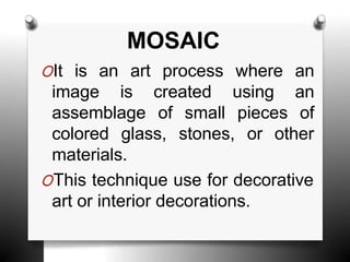 MOSAIC
OIt is an art process where an
image is created
assemblage of small
using an
pieces of
colored glass, stones, or other
materials.
OThis technique use for decorative
art or interior decorations.
 