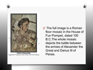 O The full image is a Roman
floor mosaic in the House of
Fun Pompeii, dated 100
B.C.The whole mosaic
depicts the battle between
the armies of Alexander the
Great and Darius III of
Persia.
 