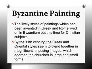 OThe lively styles of paintings which had
been invented in Greek and Rome lived
on in Byzantium but this time for Christian
subjects.
OBy the 11th century, the Greek and
Oriental styles seem to blend together in
magnificent, imposing images, which
adorned the churches in large and small
forms.
Byzantine Painting
 