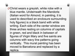 OChrist wears a greyish, white robe with a
blue mantle. Underneath the Mandorla
(Italian word for Almond, in painting, it is
used to described an enclosure surrounding
holy figures) is a black band with white
writing. Each side of the center window are
three arches resting on columns of capitals
in green, red and black in between of
figures of Virgin Mary and five saints are
columns with wavy line patterns going
vertically. This mural painting has been
moved to Barcelona and replaced by a
replica.
 