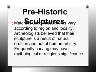 Pre-Historic
OMater
S
ials
cu
u
seld
p
ints
u
cu
r
lp
e
tus
res vary
according to region and locality.
Archeologists believed that their
sculpture is a result of natural
erosion and not of human artistry.
Frequently carving may have
mythological or religious significance.
 