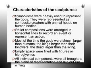 OSymbolisms were heavily used to represent
the gods. They were represented as
composite creature with animal heads on
human bodies
O Relief compositions were arranged in
horizontal lines to record an event or
represent an action.
OMost of the time the gods were shown larger
than humans, the kings larger than their
followers, the dead larger than the living.
OEmpty space were filled with figures or
hieroglyphics
OAll individual components were all brought to
the plane of representation and laid out like
writing
Characteristics of the sculptures:
 