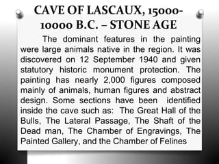 CAVE OF LASCAUX, 15000-
10000 B.C. – STONE AGE
The dominant features in the painting
were large animals native in the region. It was
discovered on 12 September 1940 and given
statutory historic monument protection. The
painting has nearly 2,000 figures composed
mainly of animals, human figures and abstract
design. Some sections have been identified
inside the cave such as: The Great Hall of the
Bulls, The Lateral Passage, The Shaft of the
Dead man, The Chamber of Engravings, The
Painted Gallery, and the Chamber of Felines
 