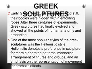 GREEK
OEarly Gr
S
ee
C
k s
U
culp
L
tu
P
res
T
w
U
ere
R
ten
E
se
S
and stiff,
their bodies were hidden within enfolding
robes.After three centuries of experiments,
Greek sculptures had finally evolved and
showed all the points of human anatomy and
proportion.
OOne of the most popular styles of the greek
sculptures was the Hellenistic style.
Hellenistic denotes a preference in sculpture
for more elaborated patterns, mannered
arrangement of figures and groups, and an
emphasis on the representation of movement
for dramatic effects.
 