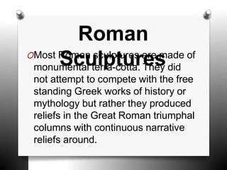 OMost Roman sculptures are made of
monumental terra-cotta. They did
not attempt to compete with the free
standing Greek works of history or
mythology but rather they produced
reliefs in the Great Roman triumphal
columns with continuous narrative
reliefs around.
Roman
Sculptures
 