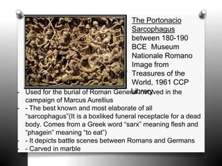 The Portonacio
Sarcophagus
between 180-190
BCE Museum
Nationale Romano
Image from
Treasures of the
World, 1961 CCP
- Used for the burial of Roman GenerL
ailb
in
ra
vr
o
y
lved in the
campaign of Marcus Aurellius
- - The best known and most elaborate of all
“sarcophagus”(It is a boxliked funeral receptacle for a dead
body. Comes from a Greek word “sarx” meaning flesh and
“phagein” meaning “to eat”)
- - It depicts battle scenes between Romans and Germans
- - Carved in marble
 