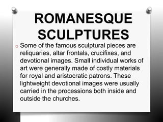 o Some of the famous sculptural pieces are
reliquaries, altar frontals, crucifixes, and
devotional images. Small individual works of
art were generally made of costly materials
for royal and aristocratic patrons. These
lightweight devotional images were usually
carried in the processions both inside and
outside the churches.
ROMANESQUE
SCULPTURES
 
