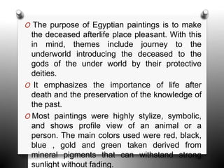 O The purpose of Egyptian paintings is to make
the deceased afterlife place pleasant. With this
in mind, themes include journey to the
underworld introducing the deceased to the
gods of the under world by their protective
deities.
O It emphasizes the importance of life after
death and the preservation of the knowledge of
the past.
O Most paintings were highly stylize, symbolic,
and shows profile view of an animal or a
person. The main colors used were red, black,
blue , gold and green taken derived from
mineral pigments that can withstand strong
sunlight without fading.
 