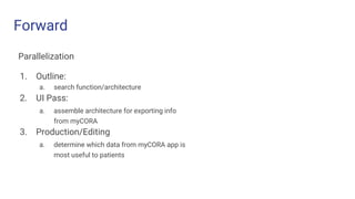 Forward
Parallelization
1. Outline:
a. search function/architecture
2. UI Pass:
a. assemble architecture for exporting info
from myCORA
3. Production/Editing
a. determine which data from myCORA app is
most useful to patients
 