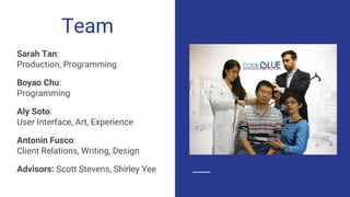 Team
Sarah Tan:
Production, Programming
Boyao Chu:
Programming
Aly Soto:
User Interface, Art, Experience
Antonin Fusco:
Client Relations, Writing, Design
Advisors: Scott Stevens, Shirley Yee
 