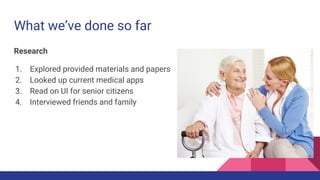What we’ve done so far
Research
1. Explored provided materials and papers
2. Looked up current medical apps
3. Read on UI for senior citizens
4. Interviewed friends and family
 