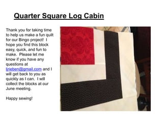 Quarter Square Log Cabin
Thank you for taking time
to help us make a fun quilt
for our Bingo project! I
hope you find this block
easy, quick, and fun to
make. Please let me
know if you have any
questions at
ljrieben@gmail.com and I
will get back to you as
quickly as I can. I will
collect the blocks at our
June meeting.
Happy sewing!
 