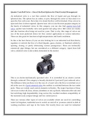 Quarter Turn Ball Valve – One of the Best Options for Fluid Control Management
An industrial valve is a tool that controls the flow of liquid and gas through its
spherical disc. The sphere has an outlet, or port, through the center so that when it is
open the flow will occur. But when it is closed the flow will be blocked. It has a lever to
open and close it when required. Quarter turn valve is one the most popular category in
the family of industrial valves. In this category, you can also find quarter turn ball
valve, quarter turn butterfly valve and quarter turn plug valve. Ball valves are sturdy
and also function after being not used for years. That is why, this range of valves are
one of the most preferred choice for flow control applications in various industries.
These are also great for function in high-temperatures and harsh conditions.
So this is the best choices, If you are also looking for is an industrial tool that directs,
regulates or controls the flow of a fluid (liquids, gases, slurries, or fluidized solids) by
opening, closing, or partly obstructing various passageways. These are technically
extensively pipe fittings, but are considered as a different category. Apart from ball
valve, solenoid valve is also widely demanded in the market.

This is an electro-mechanically operated valve. It is controlled by an electric current
through a solenoid. This category is broadly divided in 2 port and 3 port solenoid valve.
The difference between these is in the case of a 2 port valve the flow is switched on or
off; in the case of a 3 port solenoid valve, the outflow is switched between the two outlet
ports. These are widely used control elements in fluidics. The major functions of these
valves are to shut off, dose, release, distribute or mix up fluids. Solenoids offer safe and
fast switching, high dependability, long service life, excellent medium compatibility of
the materials used, compact design and low control power.
There are various other types of valves are available which are used for controlling
water for Irrigation, residential uses to switch on and off or pressure control to dish of
washing machines and taps in the home. But mostly these are used for industrial

 