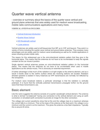 Quarter wave vertical antenna
- overview or summary about the basics of the quarter wave vertical and
ground plane antennas that ares widely used for medium wave broadcasting,
mobile radio communications applications and many more.
VERTICAL ANTENNAS INCLUDES
 Vertical Antennas Introduction
 Quarter Wave Vertical
 5/8 Wavelength vertical
 J pole antenna
Vertical antennas are widely used at all frequencies from MF up to VHF and beyond. They exist in a
variety of forms including the quarter wave vertical and ground plane antennas. They possess many
advantages and are widely used for medium wave broadcasting as well as for mobile applications in
areas including private mobile radio.
The reason for this widespread use is the omni-directional radiation pattern that they give in the
horizontal plane. This means that the antennas do not have to be re-orientated to keep the signals
constant as the car moves it position.
Single element vertical antennas posses an omni-directional radiation pattern (in the horizontal
plane). This means that the antennas do not have to be re-orientated when used in mobile
applications as the vehicle moves. This is obviously an essential requirement.
A further advantage is that much of the radiation is at right angles to the antenna element, and as a
result it travels close to the earth's surface where the receiving stations are located. Radiation
directed upwards is wasted in many instances as VHF transmissions are normally not reflected by
the ionosphere.
For medium wave broadcast stations a particular advantage is that the radiation is vertically
polarised. It is found that the vertically polarised transmissions propagate further via the ground
wave that these transmissions use.
Basic element
Like the name suggests the antenna consists of a quarter wavelength vertical element. The antenna
is what is termed "un-balanced" having one connection to the vertical element and using an earth
connection or simulated earth connection to provide an image for the other connection.
The voltage and current waveforms show that at the end the voltage rises to a maximum whereas
the current falls to a minimum. Then at the base of the antenna at the feed point, the voltage is at a
minimum and the current is at its maximum. This gives the antenna a low feed impedance. Typically
this is around 20 ohms.
 